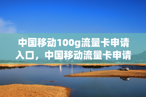 中国移动100g流量卡申请入口，中国移动流量卡申请免费(中国移动流量卡申请官网)