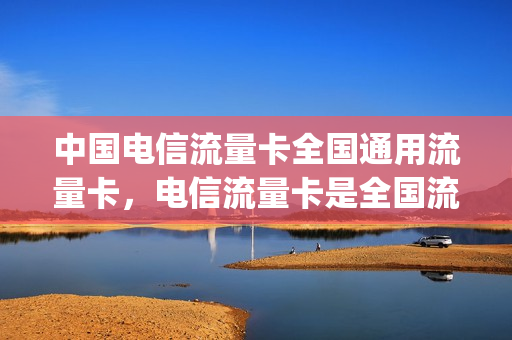 中国电信流量卡全国通用流量卡，电信流量卡是全国流量吗(电信国内通用流量卡)