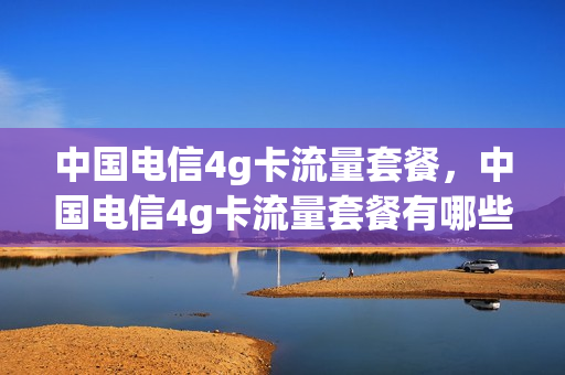 中国电信4g卡流量套餐，中国电信4g卡流量套餐有哪些(电信卡4g套餐有哪几个套餐)