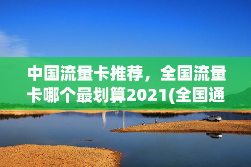 中国流量卡推荐，全国流量卡哪个最划算2021(全国通用流量卡哪个最划算2021)
