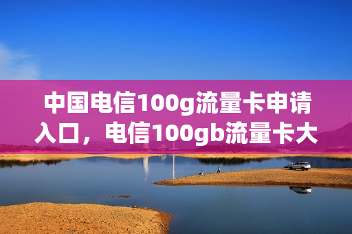 中国电信100g流量卡申请入口，电信100gb流量卡大放送(电信流量卡免费申请1000g)