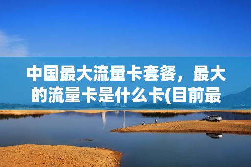 中国最大流量卡套餐，最大的流量卡是什么卡(目前最大流量是什么卡)