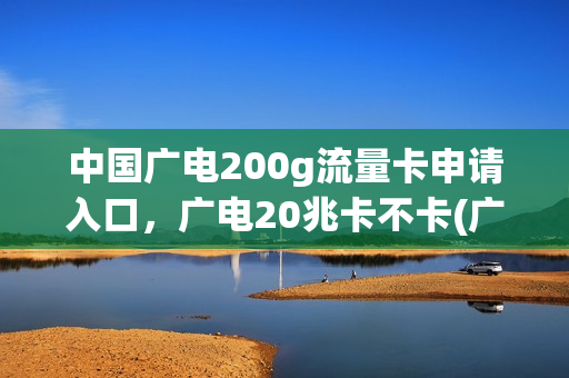 中国广电200g流量卡申请入口，广电20兆卡不卡(广电网络流量套餐)