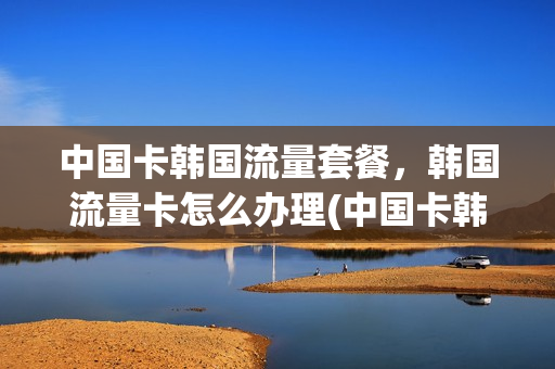 中国卡韩国流量套餐，韩国流量卡怎么办理(中国卡韩国流量套餐,韩国流量卡怎么办理不了)