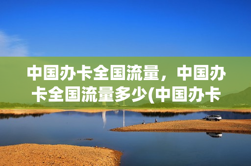 中国办卡全国流量，中国办卡全国流量多少(中国办卡全国流量,中国办卡全国流量多少)