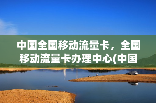 中国全国移动流量卡，全国移动流量卡办理中心(中国移动流量卡办理业务)