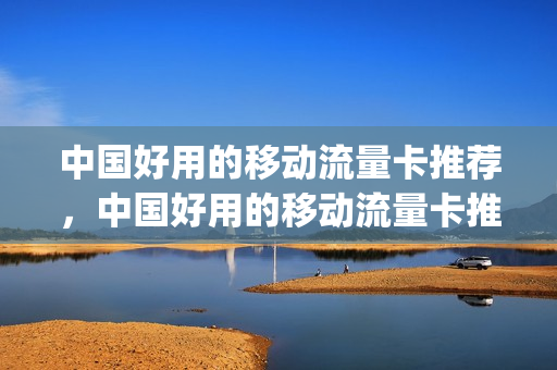中国好用的移动流量卡推荐，中国好用的移动流量卡推荐一下(中国移动流量卡哪个好用)