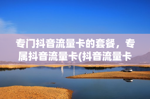专门抖音流量卡的套餐，专属抖音流量卡(抖音流量卡套餐包含什么)