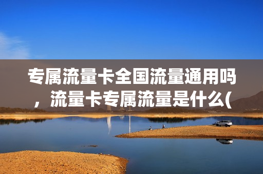 专属流量卡全国流量通用吗，流量卡专属流量是什么(专属流量和全国流量)