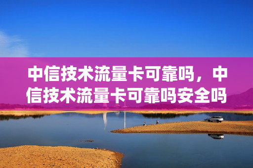 中信技术流量卡可靠吗，中信技术流量卡可靠吗安全吗(中信网络类联名ic卡)