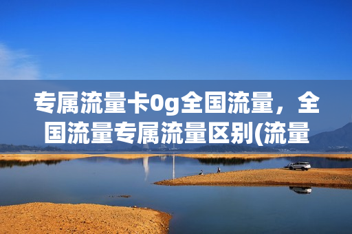 专属流量卡0g全国流量，全国流量专属流量区别(流量专属卡是什么)