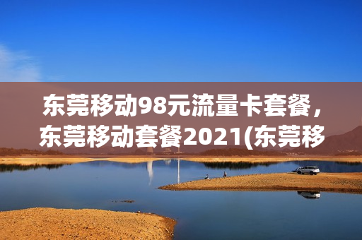 东莞移动98元流量卡套餐，东莞移动套餐2021(东莞移动套餐价格表2021)