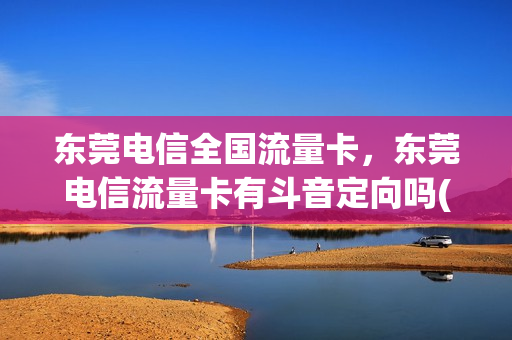 东莞电信全国流量卡，东莞电信流量卡有斗音定向吗(中国电信有抖音定向流量包)