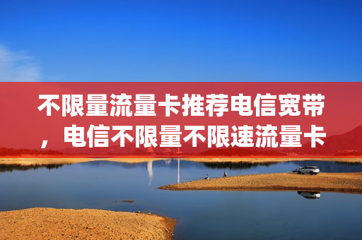 不限量流量卡推荐电信宽带，电信不限量不限速流量卡(电信的不限流量卡)