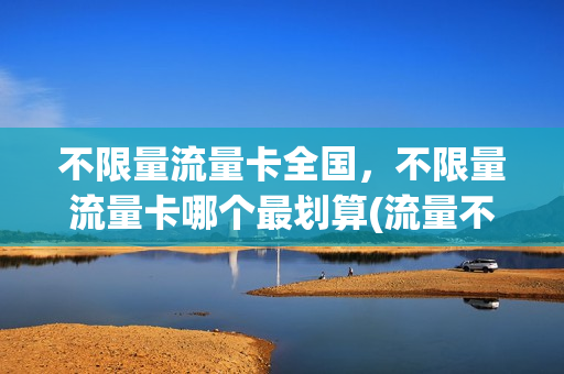 不限量流量卡全国，不限量流量卡哪个最划算(流量不限量的卡是什么卡)