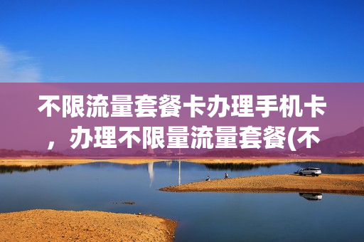 不限流量套餐卡办理手机卡，办理不限量流量套餐(不限流量套餐一般多少钱)