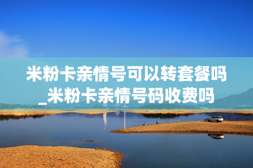 米粉卡亲情号可以转套餐吗_米粉卡亲情号码收费吗