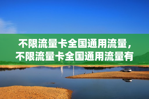 不限流量卡全国通用流量，不限流量卡全国通用流量有哪些(全国不限速不限量流量卡现在开始发货)