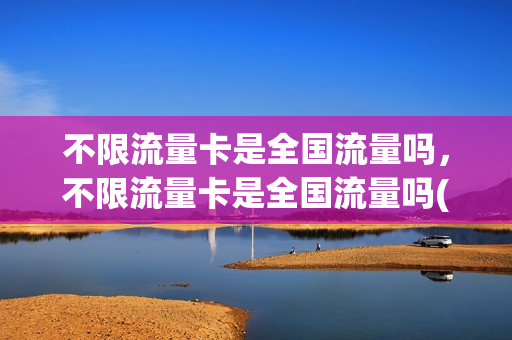 不限流量卡是全国流量吗，不限流量卡是全国流量吗(不限流量卡有哪些)
