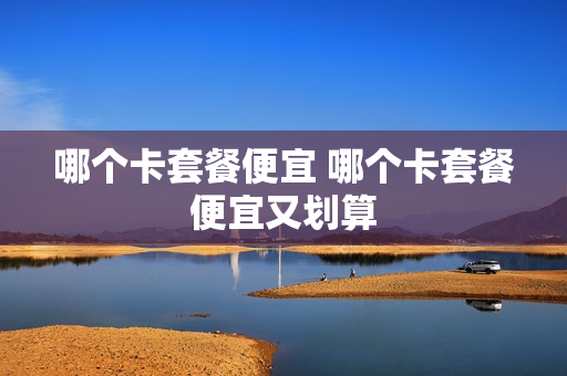 哪个卡套餐便宜 哪个卡套餐便宜又划算