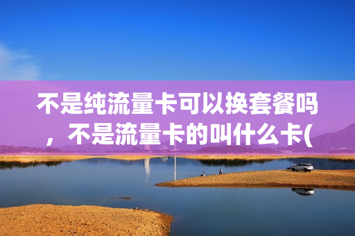 不是纯流量卡可以换套餐吗，不是流量卡的叫什么卡(不是流量卡怎么升级)