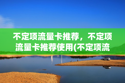 不定项流量卡推荐，不定项流量卡推荐使用(不定项流量卡推荐,不定项流量卡推荐使用什么意思)