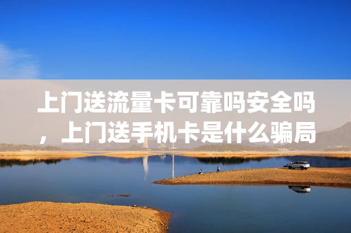 上门送流量卡可靠吗安全吗，上门送手机卡是什么骗局(上门送电话卡)