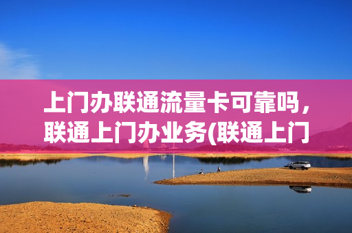 上门办联通流量卡可靠吗，联通上门办业务(联通上门办卡流程)