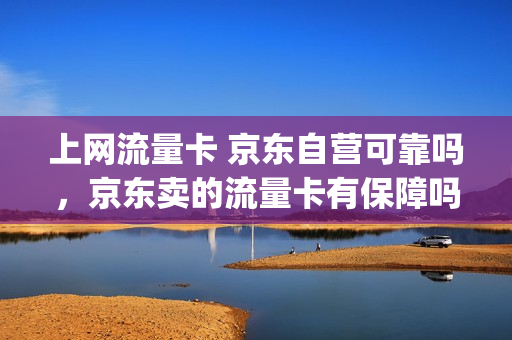 上网流量卡 京东自营可靠吗，京东卖的流量卡有保障吗(京东买的流量卡真的吗)