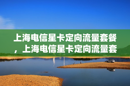 上海电信星卡定向流量套餐，上海电信星卡定向流量套餐有哪些(上海电信的星卡套餐如何)