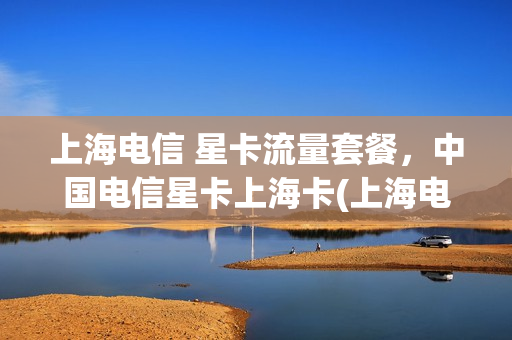上海电信 星卡流量套餐，中国电信星卡上海卡(上海电信星卡申请入口)
