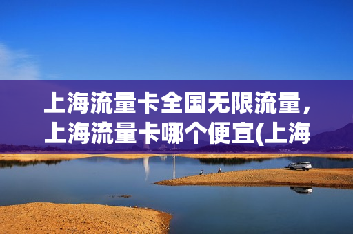 上海流量卡全国无限流量，上海流量卡哪个便宜(上海流量卡全国无限流量,上海流量卡哪个便宜一点)