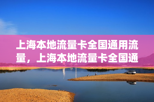 上海本地流量卡全国通用流量，上海本地流量卡全国通用流量吗(上海流量卡哪个最划算2021)