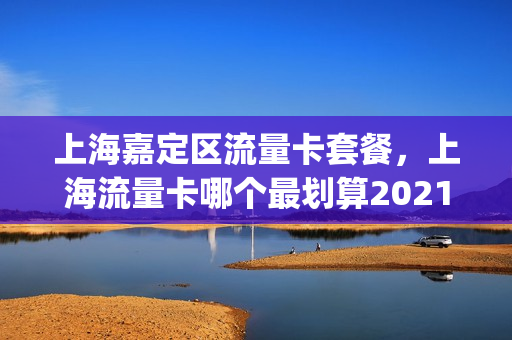 上海嘉定区流量卡套餐，上海流量卡哪个最划算2021(上海嘉定区流量卡套餐,上海流量卡哪个最划算2021年的)