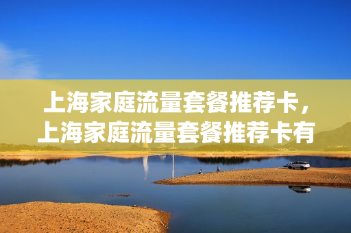 上海家庭流量套餐推荐卡，上海家庭流量套餐推荐卡有哪些(上海移动家庭网络套餐)