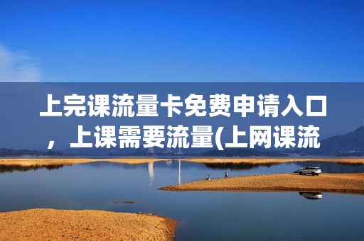 上完课流量卡免费申请入口，上课需要流量(上网课流量卡哪个最划算)