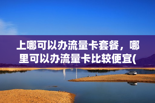 上哪可以办流量卡套餐，哪里可以办流量卡比较便宜(哪里能办流量卡)