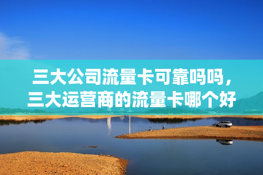 三大公司流量卡可靠吗吗，三大运营商的流量卡哪个好(三大运营商那家的流量卡好用)