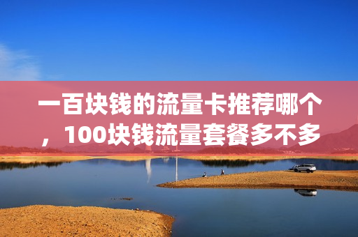 一百块钱的流量卡推荐哪个，100块钱流量套餐多不多(100块钱的流量包有多少个g)