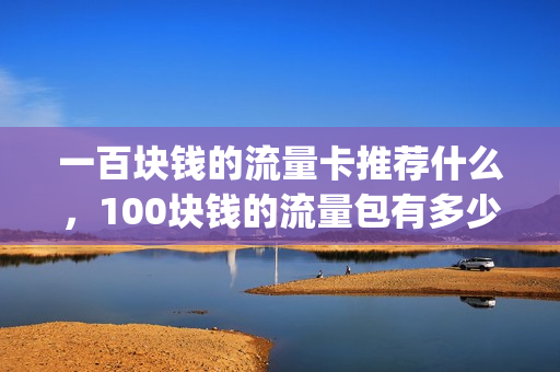 一百块钱的流量卡推荐什么，100块钱的流量包有多少个g(一百元流量套餐有多少g流量)
