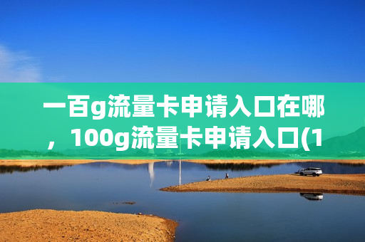 一百g流量卡申请入口在哪，100g流量卡申请入口(100个g流量卡能用多长时间)