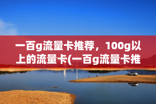 一百g流量卡推荐，100g以上的流量卡(一百g流量卡推荐,100g以上的流量卡能用吗)