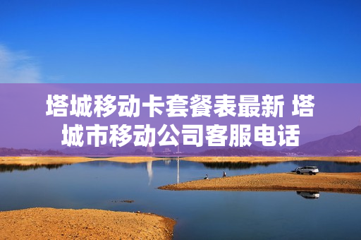 塔城移动卡套餐表最新 塔城市移动公司客服电话