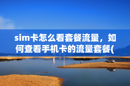 sim卡怎么看套餐流量，如何查看手机卡的流量套餐(怎么看手机卡的套餐内容)