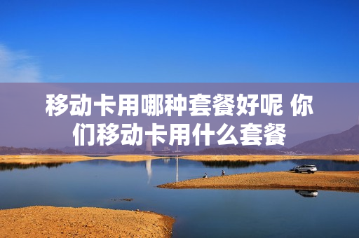 移动卡用哪种套餐好呢 你们移动卡用什么套餐