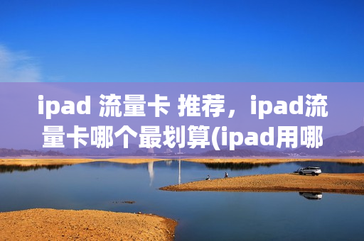 ipad 流量卡 推荐，ipad流量卡哪个最划算(ipad用哪种流量卡)