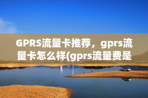 GPRS流量卡推荐，gprs流量卡怎么样(gprs流量费是什么)