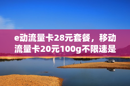 e动流量卡28元套餐，移动流量卡20元100g不限速是真的吗(移动纯流量卡29元100g)