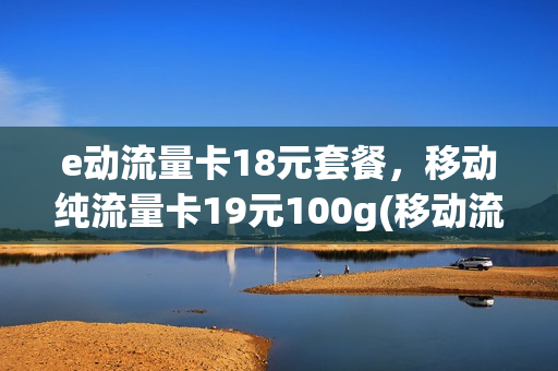e动流量卡18元套餐，移动纯流量卡19元100g(移动流量卡19.9元100g是真的吗)