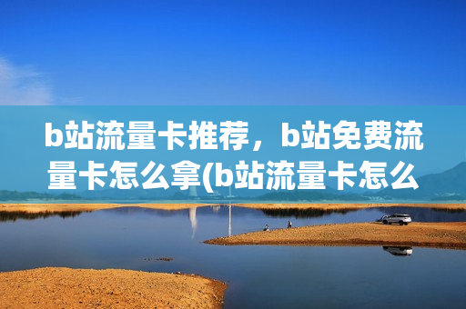 b站流量卡推荐，b站免费流量卡怎么拿(b站流量卡怎么办理)